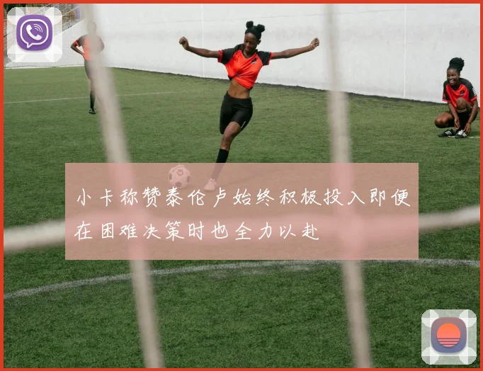 小卡称赞泰伦卢始终积极投入即便在困难决策时也全力以赴