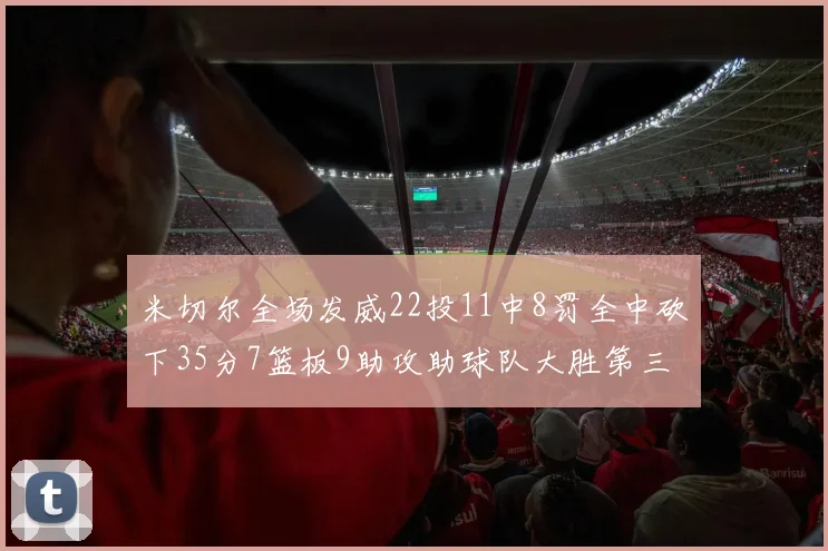 米切尔全场发威22投11中8罚全中砍下35分7篮板9助攻助球队大胜第三节独得20分