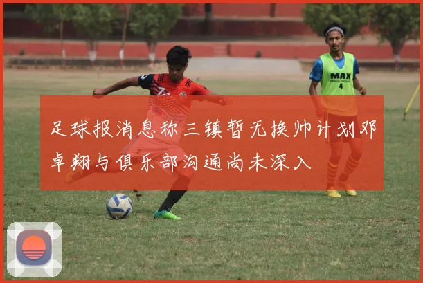 足球报消息称三镇暂无换帅计划邓卓翔与俱乐部沟通尚未深入
