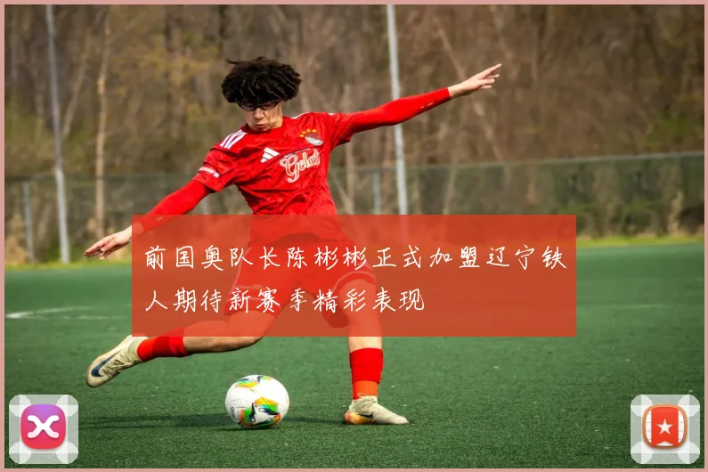 前国奥队长陈彬彬正式加盟辽宁铁人期待新赛季精彩表现