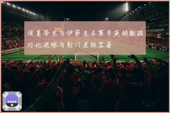 埃基蒂克与伊萨克本赛季英超数据对比进球与射门差距显著
